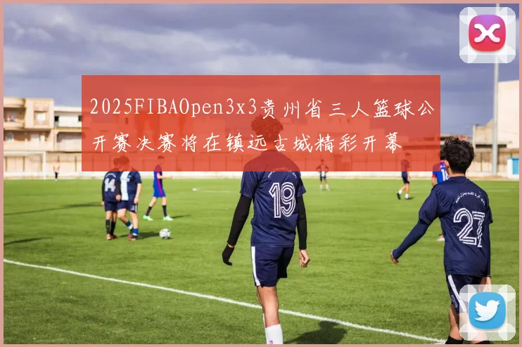 2025FIBAOpen3x3贵州省三人篮球公开赛决赛将在镇远古城精彩开幕